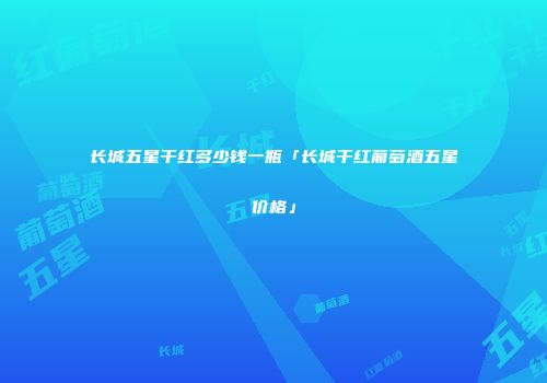 长城五星干红多少钱一瓶「长城干红葡萄酒五星价格」