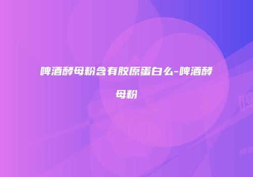 啤酒酵母粉含有胶原蛋白么-啤酒酵母粉