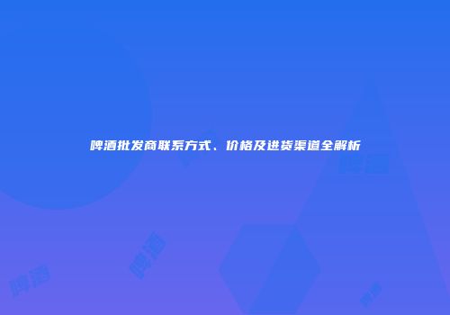 啤酒批发商联系方式、价格及进货渠道全解析