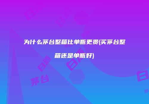 为什么茅台整箱比单瓶更贵(买茅台整箱还是单瓶好)