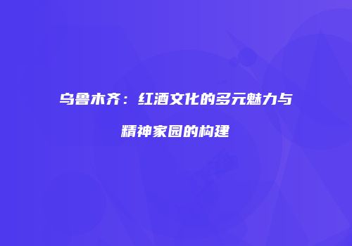 乌鲁木齐：红酒文化的多元魅力与精神家园的构建