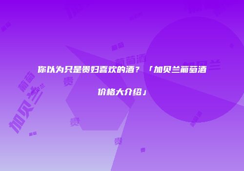 你以为只是贵妇喜欢的酒？「加贝兰葡萄酒价格大介绍」