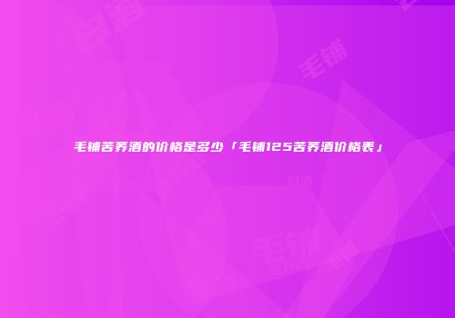 毛铺苦荞酒的价格是多少「毛铺125苦荞酒价格表」