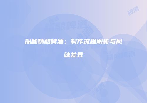 探秘精酿啤酒：制作流程解析与风味差异