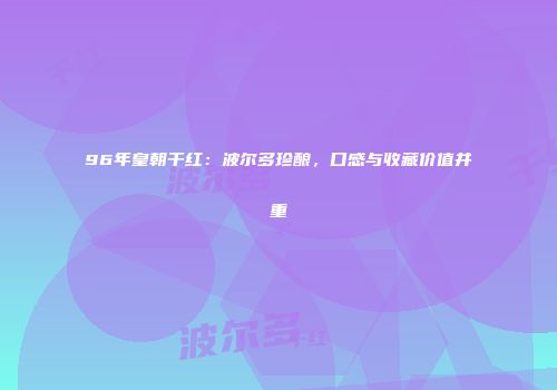 96年皇朝干红：波尔多珍酿，口感与收藏价值并重