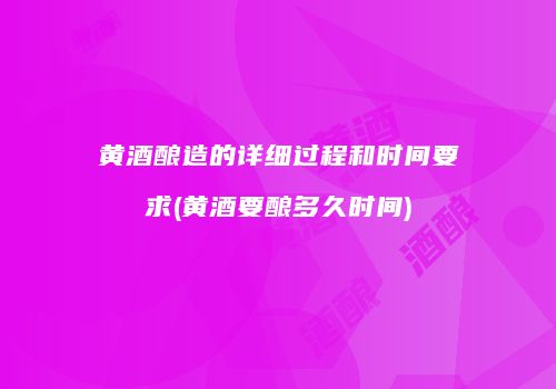 黄酒酿造的详细过程和时间要求(黄酒要酿多久时间)