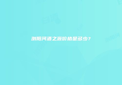 浏阳河酒之源价格是多少？