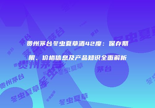 贵州茅台冬虫夏草酒42度：保存期限、价格信息及产品知识全面解析