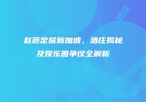 赵薇定居新加坡、酒庄揭秘及娱乐圈争议全解析