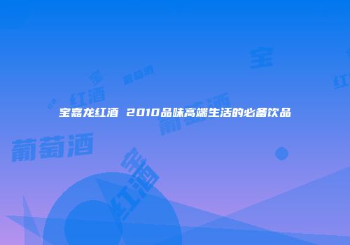 宝嘉龙红酒 2010品味高端生活的必备饮品