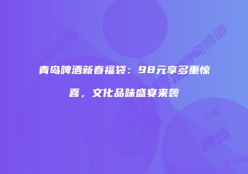 青岛啤酒新春福袋：98元享多重惊喜，文化品味盛宴来袭