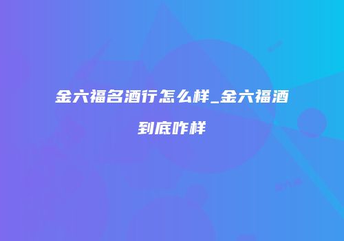 金六福名酒行怎么样_金六福酒到底咋样