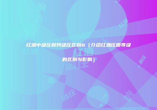 红酒中级庄和列级庄区别6（介绍红酒庄园等级的区别与影响）