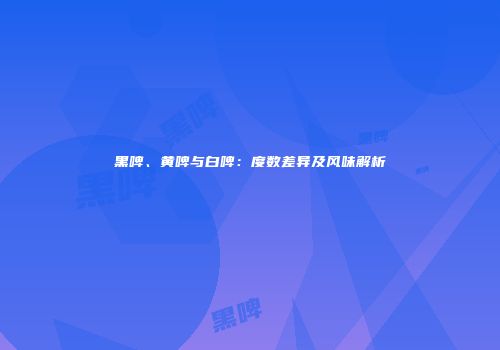 黑啤、黄啤与白啤：度数差异及风味解析