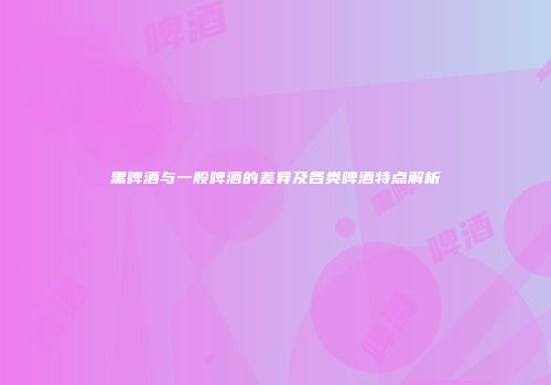 黑啤酒与一般啤酒的差异及各类啤酒特点解析