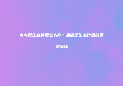 青岛原生态啤酒怎么样？品尝原生态啤酒的美妙滋味