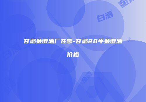 甘肃金徽酒厂在哪-甘肃28年金徽酒价格