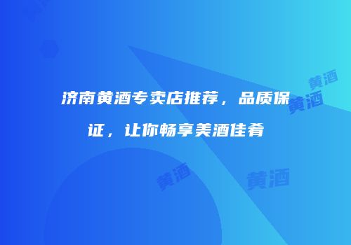 济南黄酒专卖店推荐，品质保证，让你畅享美酒佳肴