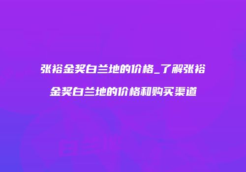 张裕金奖白兰地的价格_了解张裕金奖白兰地的价格和购买渠道
