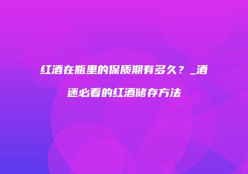 红酒在瓶里的保质期有多久？_酒迷必看的红酒储存方法