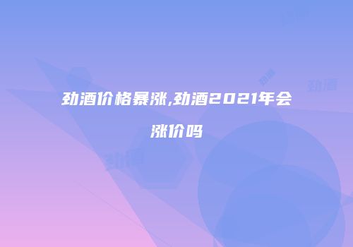 劲酒价格暴涨,劲酒2021年会涨价吗