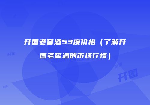 开国老窖酒53度价格（了解开国老窖酒的市场行情）