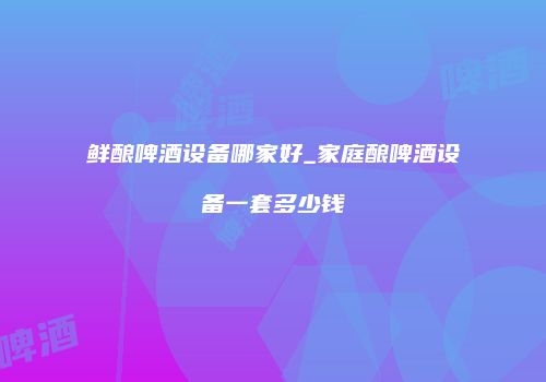 鲜酿啤酒设备哪家好_家庭酿啤酒设备一套多少钱