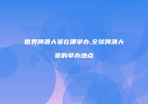 世界啤酒大赛在哪举办,全球啤酒大赛的举办地点