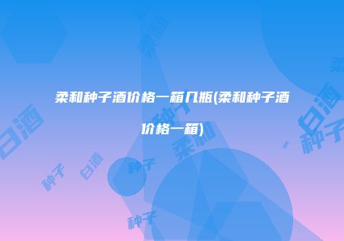 柔和种子酒价格一箱几瓶(柔和种子酒价格一箱)