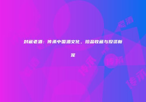 封藏老酒：传承中国酒文化，珍品收藏与投资新宠