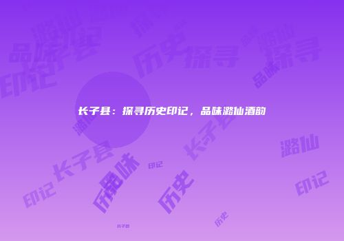 长子县：探寻历史印记，品味潞仙酒韵