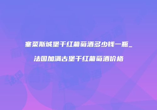 塞菜斯城堡干红葡萄酒多少钱一瓶_法国加满古堡干红葡萄酒价格