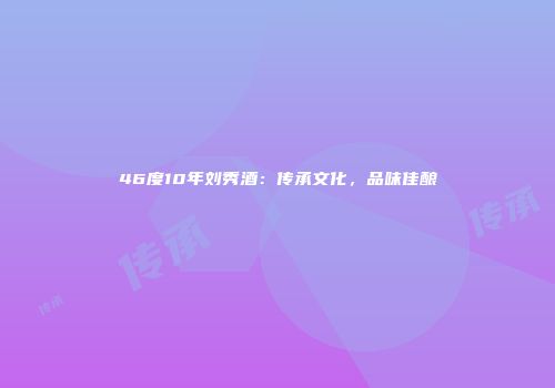 46度10年刘秀酒：传承文化，品味佳酿