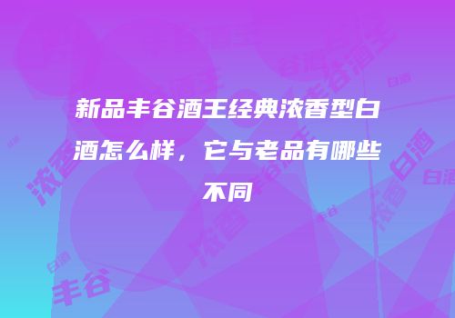 新品丰谷酒王经典浓香型白酒怎么样，它与老品有哪些不同