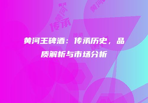黄河王碑酒：传承历史，品质解析与市场分析