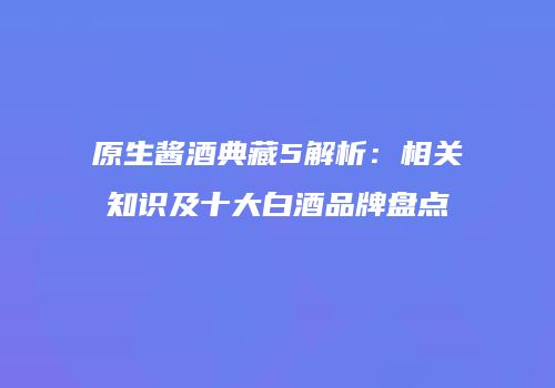 原生酱酒典藏5解析：相关知识及十大白酒品牌盘点
