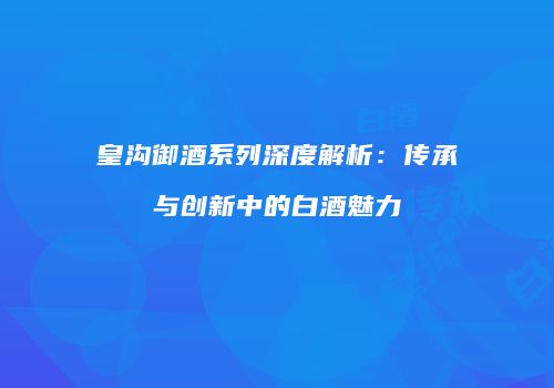 皇沟御酒系列深度解析：传承与创新中的白酒魅力