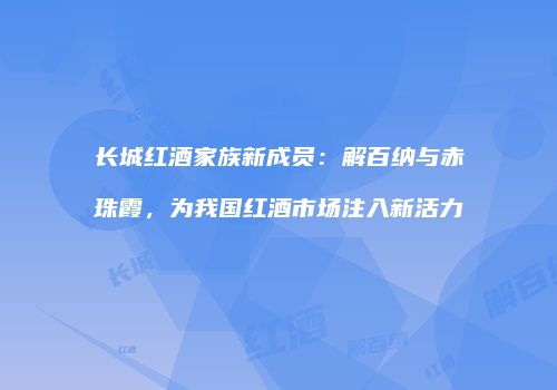 长城红酒家族新成员：解百纳与赤珠霞，为我国红酒市场注入新活力