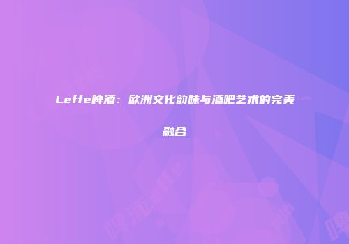 Leffe啤酒：欧洲文化韵味与酒吧艺术的完美融合