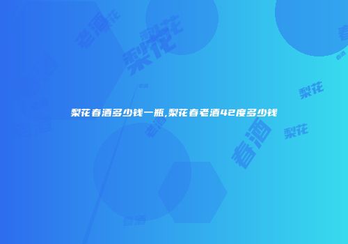 梨花春酒多少钱一瓶,梨花春老酒42度多少钱