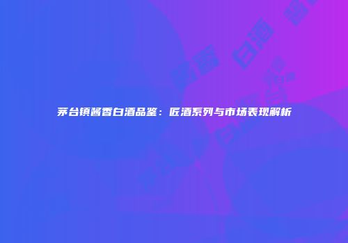 茅台镇酱香白酒品鉴：匠酒系列与市场表现解析