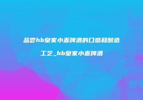 品尝hb皇家小麦啤酒的口感和酿造工艺_hb皇家小麦啤酒
