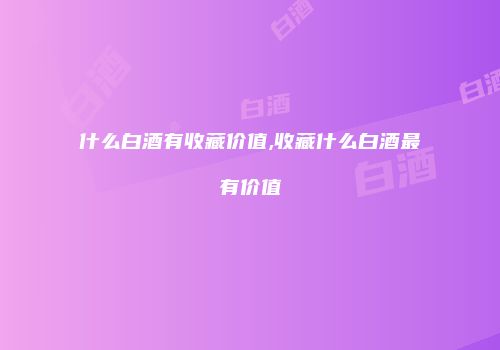 什么白酒有收藏价值,收藏什么白酒最有价值