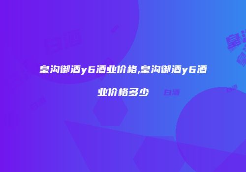 皇沟御酒y6酒业价格,皇沟御酒y6酒业价格多少