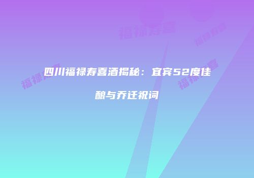 四川福禄寿喜酒揭秘：宜宾52度佳酿与乔迁祝词