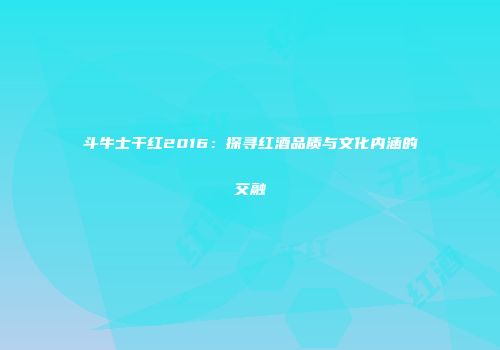 斗牛士干红2016：探寻红酒品质与文化内涵的交融