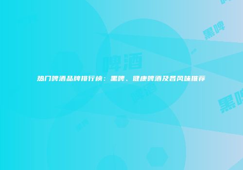 热门啤酒品牌排行榜：黑啤、健康啤酒及各风味推荐