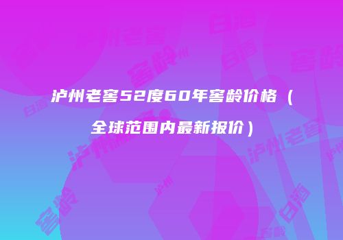泸州老窖52度60年窖龄价格（全球范围内最新报价）