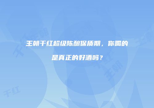 王朝干红超级陈酿保质期，你喝的是真正的好酒吗？