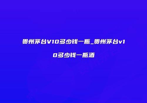 贵州茅台V10多少钱一瓶_贵州茅台v10多少钱一瓶酒